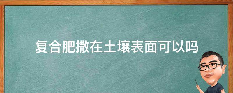 复合肥撒在土壤表面可以吗（复合肥料可以撒在表面吗）