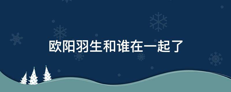 欧阳羽生和谁在一起了（欧阳羽生是谁演的）