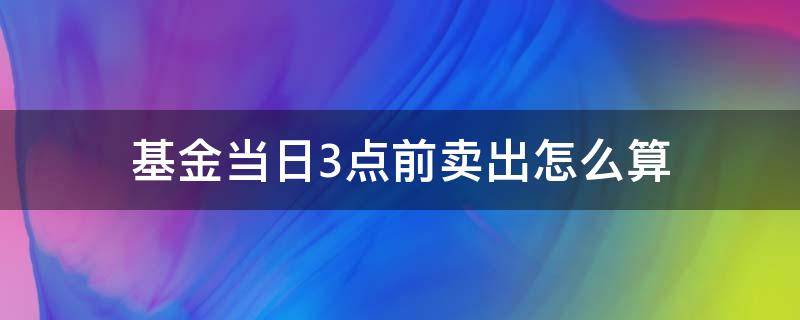 基金当日3点前卖出怎么算（基金当天3点前卖出怎么算）