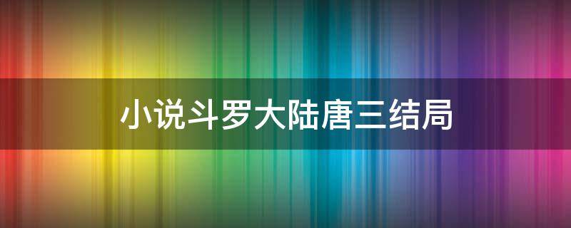 小说斗罗大陆唐三结局（《斗罗大陆》唐三的结局）