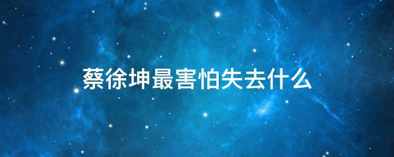 蔡徐坤最害怕失去什么 蔡徐坤不怕