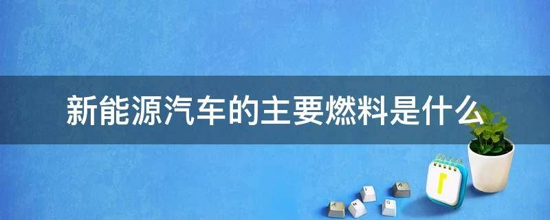 新能源汽车的主要燃料是什么（新能源汽车燃料有哪些,主要特点介绍）