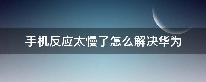 手机反应太慢了怎么解决华为（华为手机反应速度变慢怎么办）