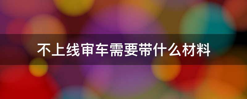 不上线审车需要带什么材料（不上线审车需要带什么资料）