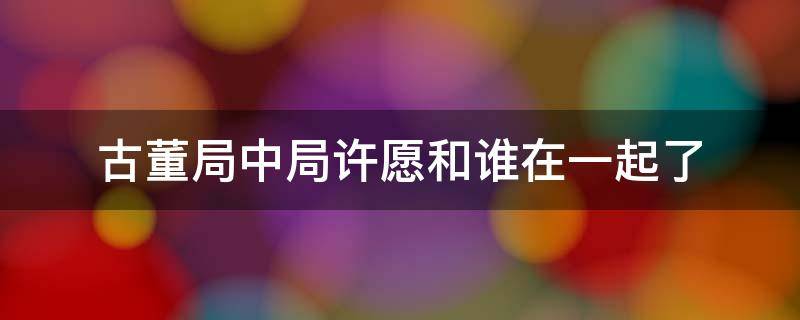 古董局中局许愿和谁在一起了（古董局中局许愿最后说知道你是谁了）