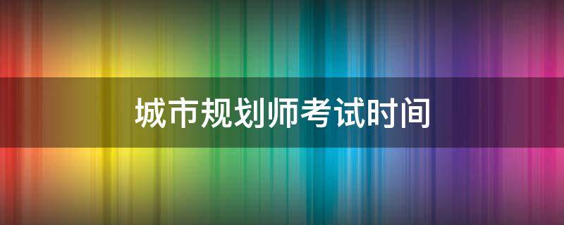 城市规划师考试时间（城市规划师考试时间报名时间）