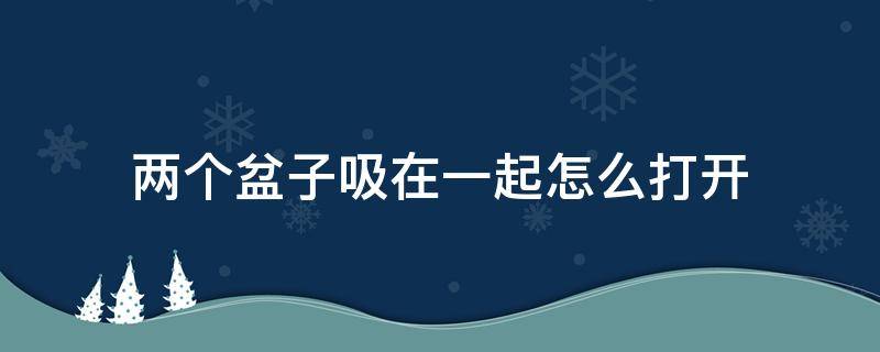 两个盆子吸在一起怎么打开（两个盆子吸在一起怎么打开视频）