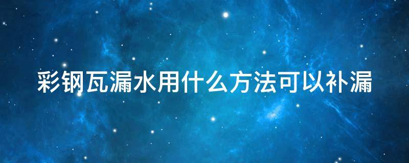 彩钢瓦漏水用什么方法可以补漏 彩钢瓦漏水用什么修补最好