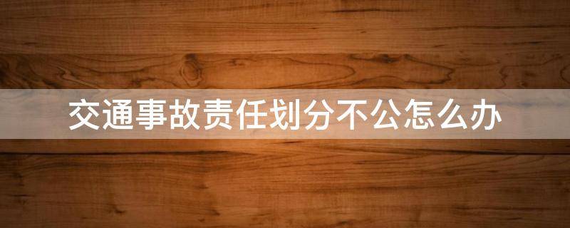 交通事故责任划分不公怎么办 交通事故责任划分不公怎么办但双方都签字盖章了