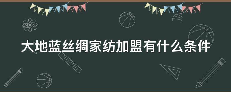 大地蓝丝绸家纺加盟有什么条件（大地蓝丝绸集团）