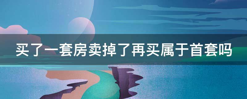 买了一套房卖掉了再买属于首套吗（买了一套房卖掉了再买属于首套吗首付付多少）