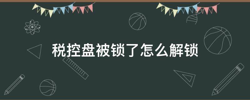 税控盘被锁了怎么解锁 税控盘被锁解锁流程