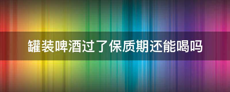 罐装啤酒过了保质期还能喝吗 罐装啤酒到了保质期限还能喝吗?