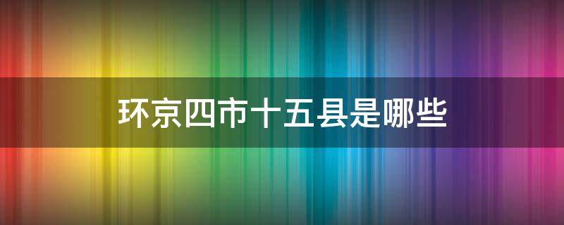 环京四市十五县是哪些（环京四市十五县是哪些地方）