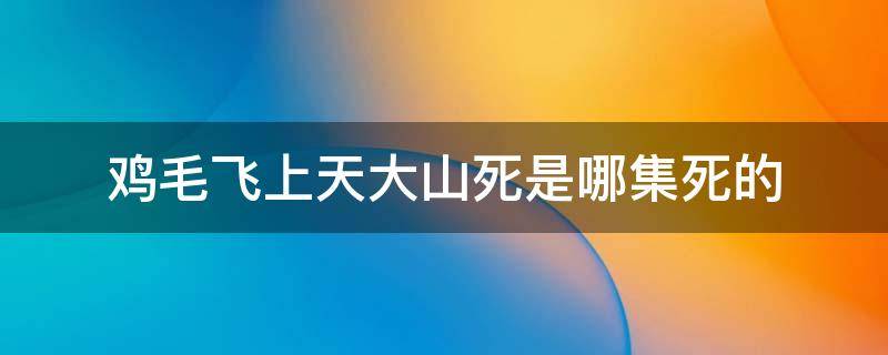 鸡毛飞上天大山死是哪集死的 鸡毛飞上天大结局55集