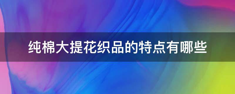 纯棉大提花织品的特点有哪些 纯棉和提花有什么区别