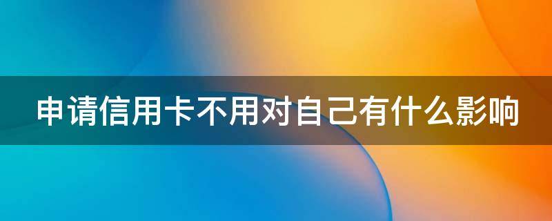 申请信用卡不用对自己有什么影响（申请信用卡不用对自己有什么影响嘛）