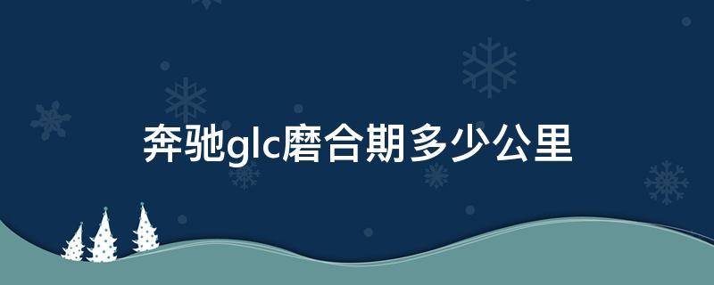 奔驰glc磨合期多少公里（奔驰gle磨合期多少公里）