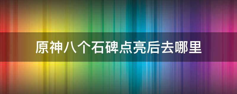 原神八个石碑点亮后去哪里（原神八个石碑收集完了去哪开）