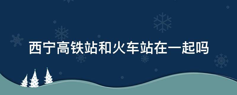 西宁高铁站和火车站在一起吗 西宁高铁站和火车站在一起吗四平