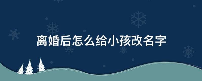 离婚后怎么给小孩改名字 离婚后要给孩子改名字怎么办