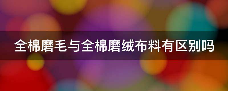 全棉磨毛与全棉磨绒布料有区别吗（全棉磨毛与全棉磨绒布料有区别吗图片）