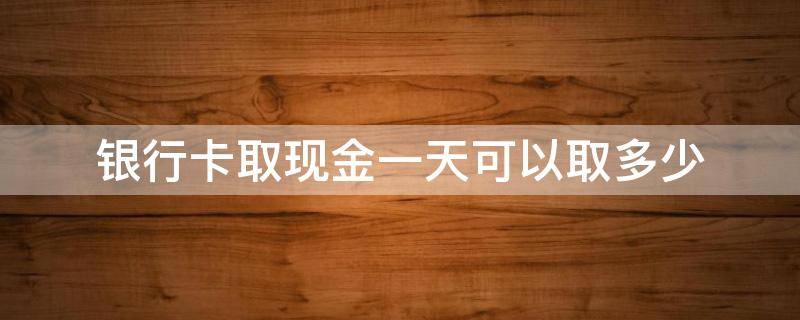 银行卡取现金一天可以取多少（交通银行卡取现金一天可以取多少）