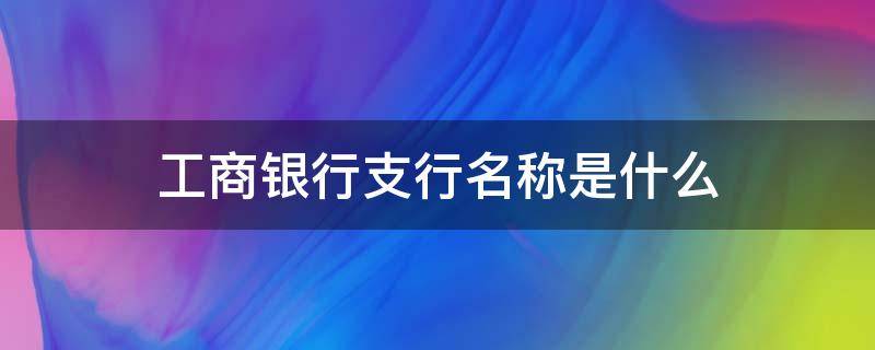 工商银行支行名称是什么 工商银行分行支行名称是什么