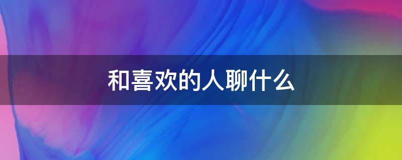 和喜欢的人聊什么 和喜欢的人聊什么话题