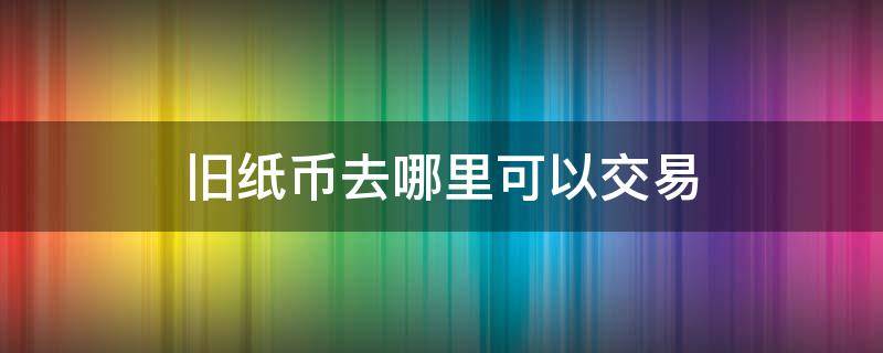 旧纸币去哪里可以交易（旧纸币在哪里交易）