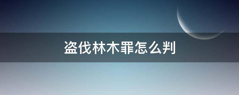 盗伐林木罪怎么判 盗伐林木罪的犯罪构成