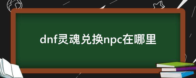 dnf灵魂兑换npc在哪里（dnf灵魂合成找哪个npc）