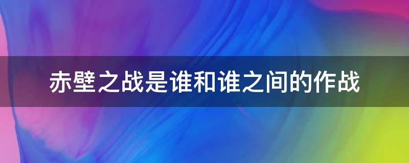 赤壁之战是谁和谁之间的作战 赤壁之战是谁和谁之间的作战,谁获胜