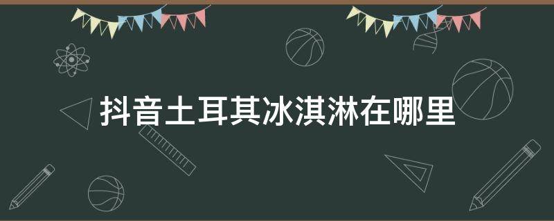 抖音土耳其冰淇淋在哪里（抖音土耳其冰淇淋歌曲）