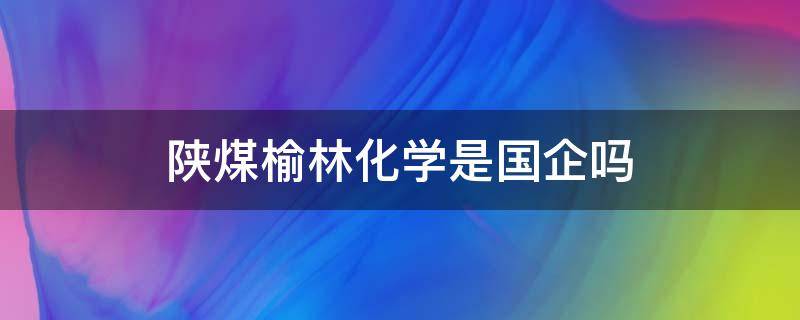 陕煤榆林化学是国企吗 陕煤集团榆林化学是国企吗