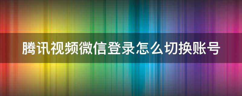 腾讯视频微信登录怎么切换账号 腾讯vip微信两人共用方法