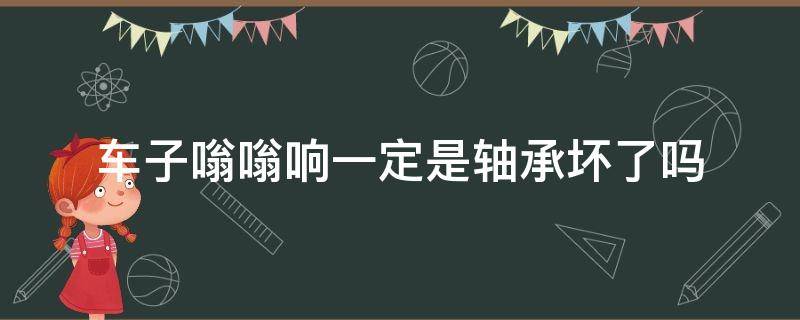 车子嗡嗡响一定是轴承坏了吗 车辆嗡嗡响又不是轴承的问题,到底是怎么?