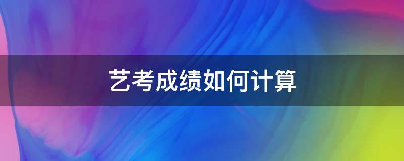 艺考成绩如何计算 艺考生成绩怎么计算