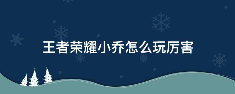 王者荣耀小乔怎么玩厉害 王者荣耀小乔怎么玩厉害视频