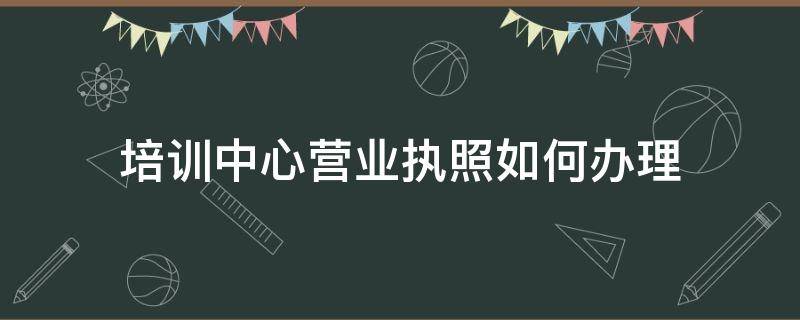 培训中心营业执照如何办理（培训学校怎么办理营业执照）