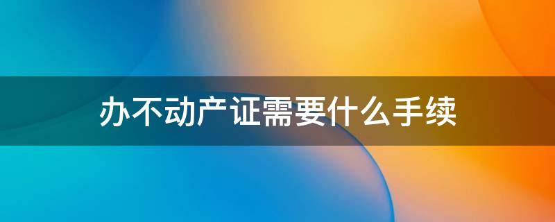 办不动产证需要什么手续 办不动产房产证需要什么手续