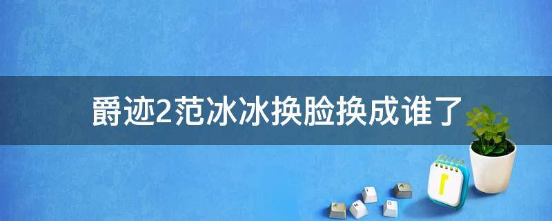 爵迹2范冰冰换脸换成谁了（爵迹2范冰冰为什么被换脸）