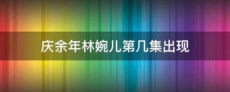 庆余年林婉儿第几集出现 庆余年第二季林婉儿戏份