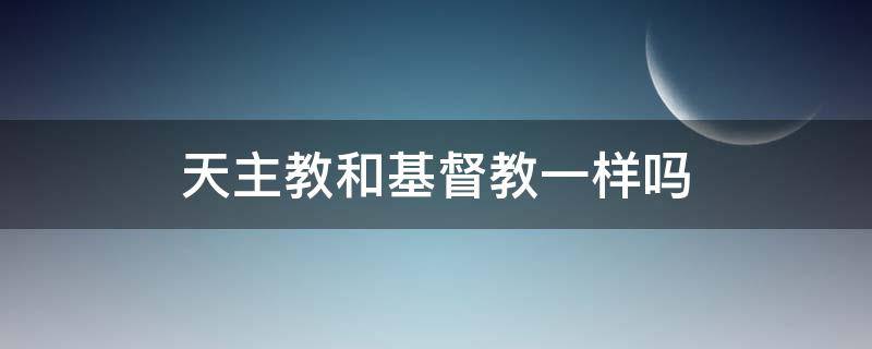 天主教和基督教一样吗（天主教和基督教一样嘛）