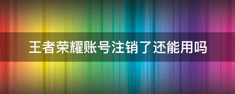 王者荣耀账号注销了还能用吗 王者荣耀的账号可以注销吗