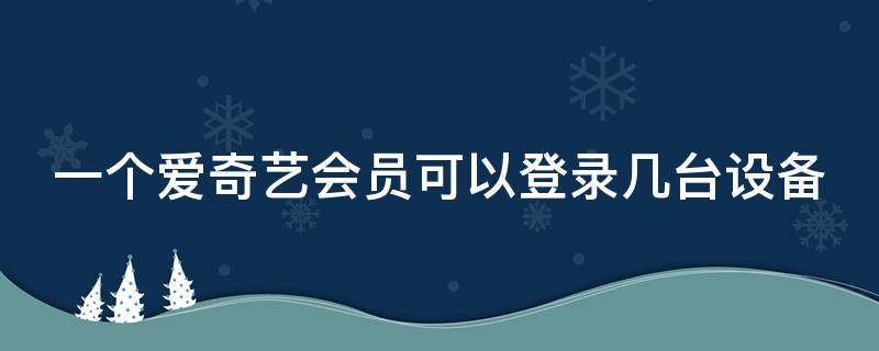 一个爱奇艺会员可以登录几台设备（一个爱奇艺会员可以登录几台设备 哪个设备会被顶掉）