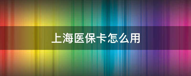 上海医保卡怎么用 上海医保卡怎么用 报销比例