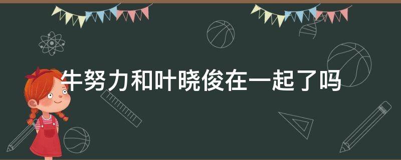 牛努力和叶晓俊在一起了吗（叶晓俊和牛努力是什么电视剧）