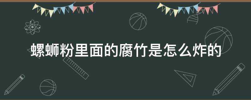 螺蛳粉里面的腐竹是怎么炸的（螺蛳粉的腐竹是脆的吗）