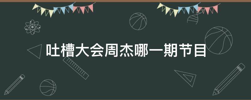 吐槽大会周杰哪一期节目 吐槽大会周杰主咖那期视频